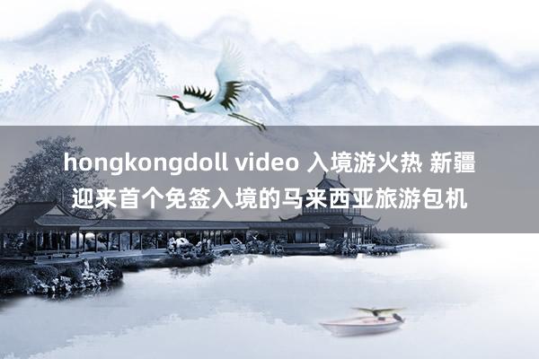 hongkongdoll video 入境游火热 新疆迎来首个免签入境的马来西亚旅游包机