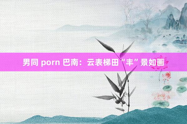 男同 porn 巴南：云表梯田“丰”景如画