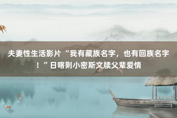 夫妻性生活影片 “我有藏族名字，也有回族名字！”日喀则小密斯文牍父辈爱情