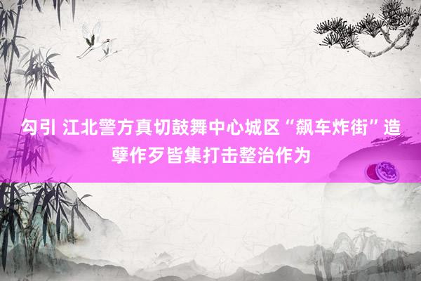 勾引 江北警方真切鼓舞中心城区“飙车炸街”造孽作歹皆集打击整治作为