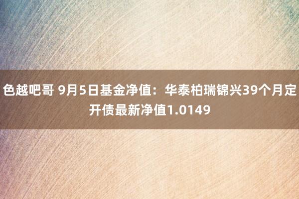 色越吧哥 9月5日基金净值：华泰柏瑞锦兴39个月定开债最新净值1.0149