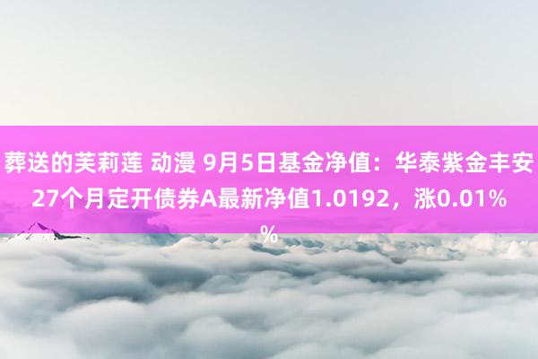 葬送的芙莉莲 动漫 9月5日基金净值：华泰紫金丰安27个月定开债券A最新净值1.0192，涨0.01%