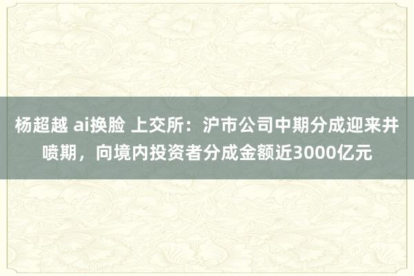 杨超越 ai换脸 上交所：沪市公司中期分成迎来井喷期，向境内投资者分成金额近3000亿元