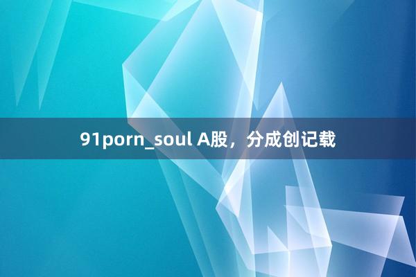 91porn_soul A股，分成创记载