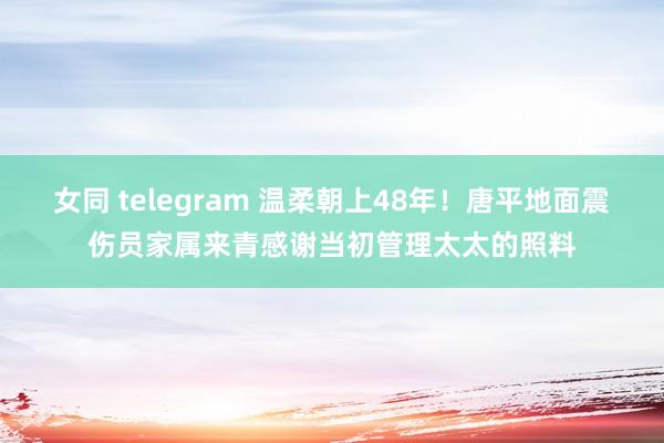 女同 telegram 温柔朝上48年！唐平地面震伤员家属来青感谢当初管理太太的照料