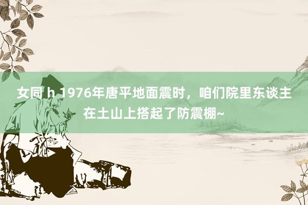 女同 h 1976年唐平地面震时，咱们院里东谈主在土山上搭起了防震棚~