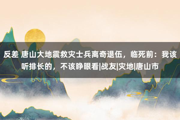 反差 唐山大地震救灾士兵离奇退伍，临死前：我该听排长的，不该睁眼看|战友|灾地|唐山市