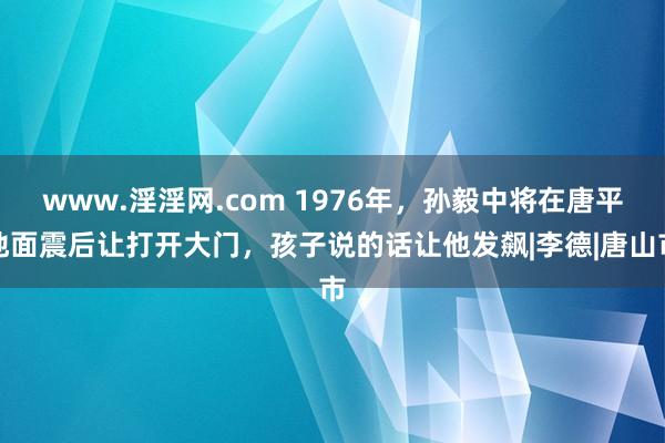 www.淫淫网.com 1976年，孙毅中将在唐平地面震后让打开大门，孩子说的话让他发飙|李德|唐山市