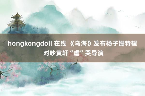 hongkongdoll 在线 《乌海》发布杨子姗特辑 对吵黄轩“虐”哭导演