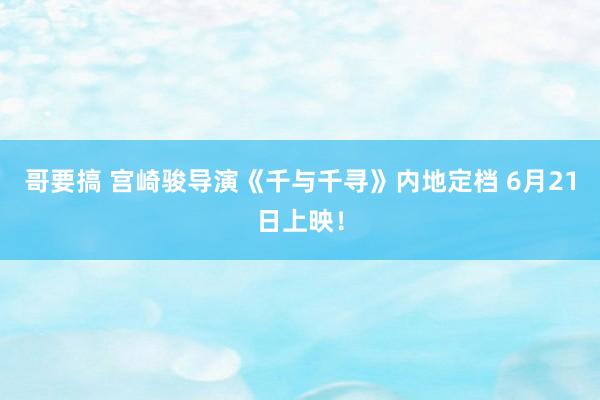 哥要搞 宫崎骏导演《千与千寻》内地定档 6月21日上映！