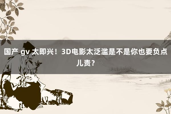 国产 gv 太即兴！3D电影太泛滥是不是你也要负点儿责？