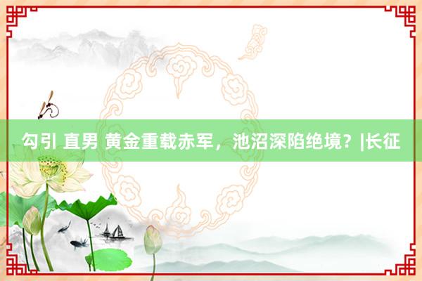 勾引 直男 黄金重载赤军，池沼深陷绝境？|长征