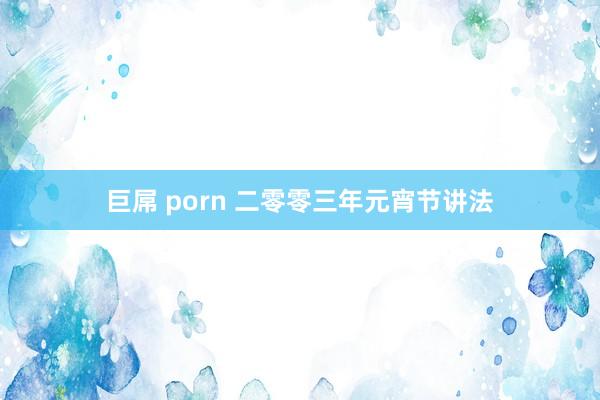 巨屌 porn 二零零三年元宵节讲法