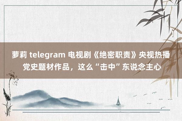 萝莉 telegram 电视剧《绝密职责》央视热播 党史题材作品，这么“击中”东说念主心