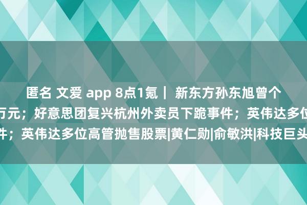 匿名 文爱 app 8点1氪｜ 新东方孙东旭曾个东谈主赠予董宇辉1500万元；好意思团复兴杭州外卖员下跪事件；英伟达多位高管抛售股票|黄仁勋|俞敏洪|科技巨头|新东方学校