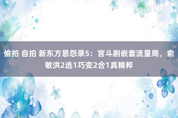 偷拍 自拍 新东方恩怨录5：宫斗剧嵌套流量局，俞敏洪2选1巧变2合1真精粹