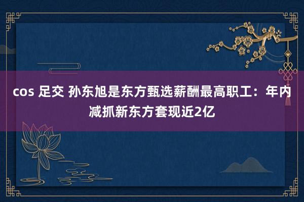 cos 足交 孙东旭是东方甄选薪酬最高职工：年内减抓新东方套现近2亿