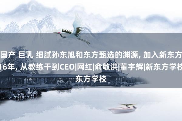 国产 巨乳 细腻孙东旭和东方甄选的渊源， 加入新东方16年， 从教练干到CEO|网红|俞敏洪|董宇辉|新东方学校