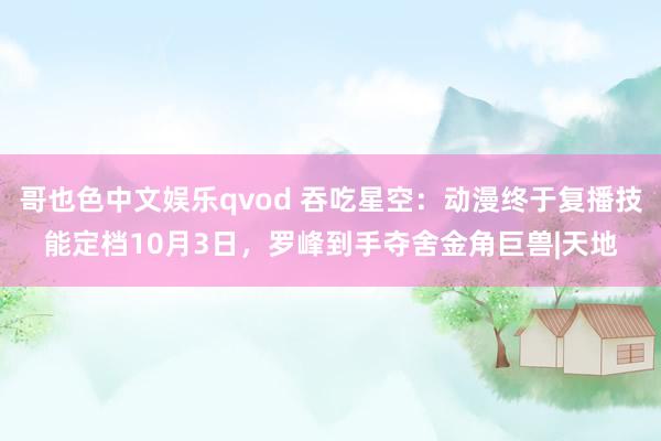 哥也色中文娱乐qvod 吞吃星空：动漫终于复播技能定档10月3日，罗峰到手夺舍金角巨兽|天地