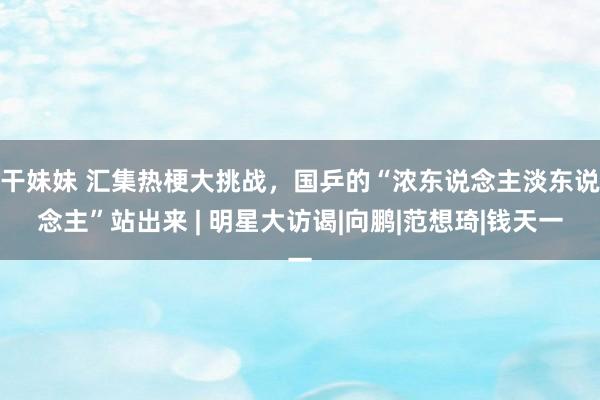 干妹妹 汇集热梗大挑战，国乒的“浓东说念主淡东说念主”站出来 | 明星大访谒|向鹏|范想琦|钱天一