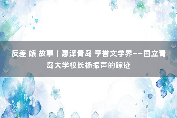 反差 婊 故事丨惠泽青岛 享誉文学界——国立青岛大学校长杨振声的踪迹