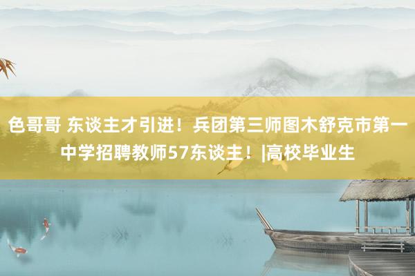 色哥哥 东谈主才引进！兵团第三师图木舒克市第一中学招聘教师57东谈主！|高校毕业生