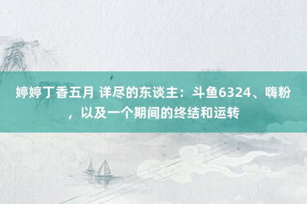 婷婷丁香五月 详尽的东谈主：斗鱼6324、嗨粉，以及一个期间的终结和运转